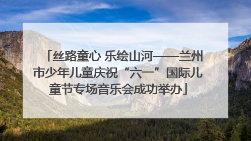 丝路童心 乐绘山河——兰州市少年儿童庆祝“六一”国际儿童节专场音乐会成功举办