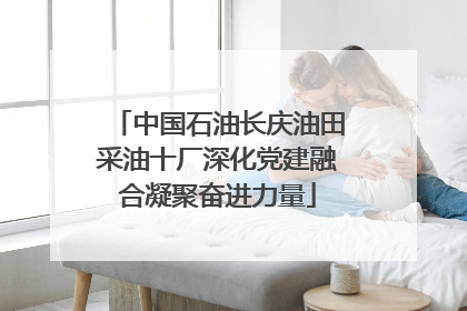 中国石油长庆油田采油十厂深化党建融合凝聚奋进力量