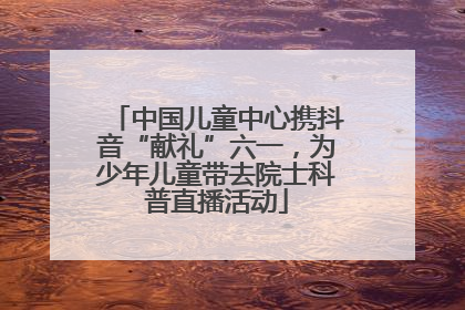 中国儿童中心携抖音“献礼”六一，为少年儿童带去院士科普直播活动