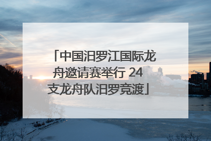 中国汨罗江国际龙舟邀请赛举行 24支龙舟队汨罗竞渡
