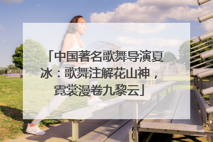 中国著名歌舞导演夏冰：歌舞注解花山神，霓裳漫卷九黎云