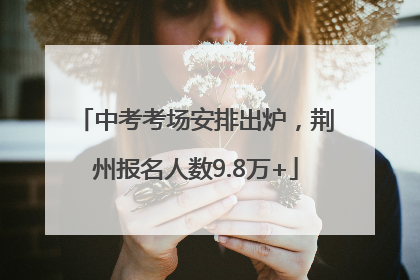 中考考场安排出炉，荆州报名人数9.8万+