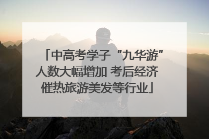 中高考学子“九华游”人数大幅增加 考后经济催热旅游美发等行业