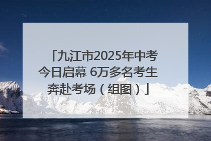 九江市2025年中考今日启幕 6万多名考生奔赴考场（组图）