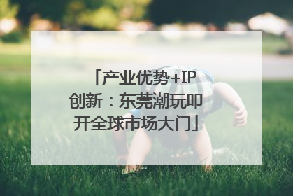 产业优势+IP创新：东莞潮玩叩开全球市场大门