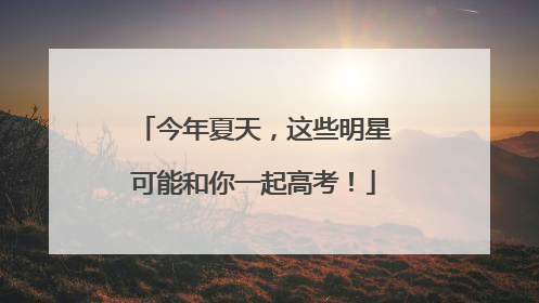 今年夏天，这些明星可能和你一起高考！
