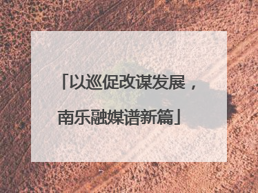 以巡促改谋发展，南乐融媒谱新篇