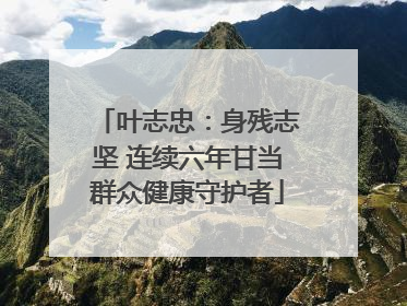 叶志忠：身残志坚 连续六年甘当群众健康守护者