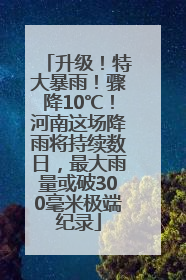 升级！特大暴雨！骤降10℃！河南这场降雨将持续数日，最大雨量或破300毫米极端纪录