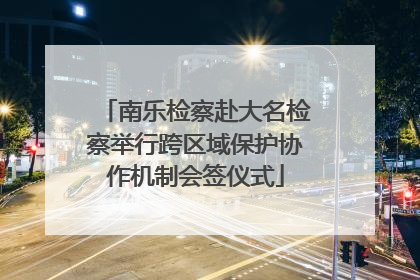 南乐检察赴大名检察举行跨区域保护协作机制会签仪式
