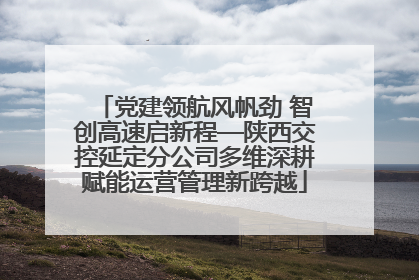 党建领航风帆劲 智创高速启新程—陕西交控延定分公司多维深耕赋能运营管理新跨越