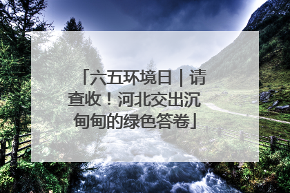 六五环境日｜请查收！河北交出沉甸甸的绿色答卷