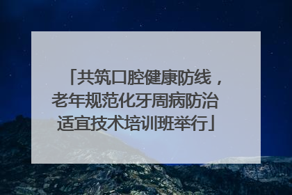 共筑口腔健康防线，老年规范化牙周病防治适宜技术培训班举行