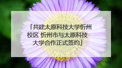 共建太原科技大学忻州校区 忻州市与太原科技大学合作正式签约