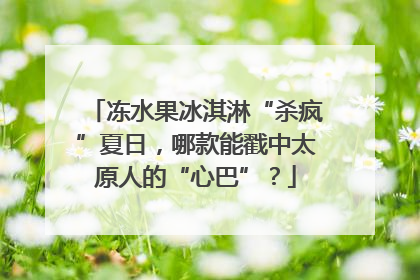 冻水果冰淇淋“杀疯”夏日，哪款能戳中太原人的“心巴”？