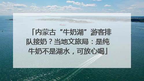 内蒙古“牛奶湖”游客排队接奶？当地文旅局：是纯牛奶不是湖水，可放心喝