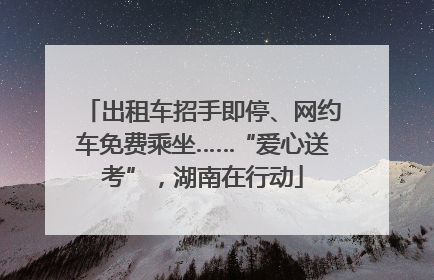 出租车招手即停、网约车免费乘坐……“爱心送考”，湖南在行动