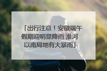 出行注意！安徽端午假期迎明显降雨 淮河以南局地有大暴雨