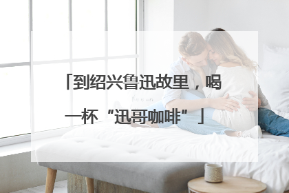 到绍兴鲁迅故里，喝一杯“迅哥咖啡”