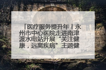 医疗服务提升年丨永州市中心医院走进南津渡水电站开展“关注健康，远离疾病”主题健康促进活动