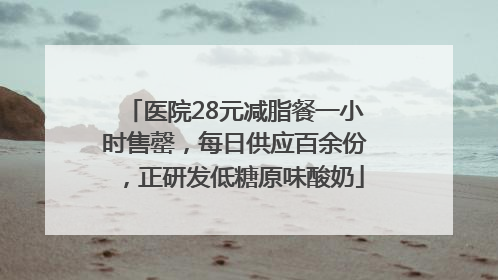 医院28元减脂餐一小时售罄，每日供应百余份，正研发低糖原味酸奶