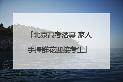 北京高考落幕 家人手捧鲜花迎接考生