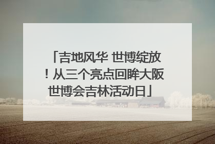 吉地风华 世博绽放！从三个亮点回眸大阪世博会吉林活动日