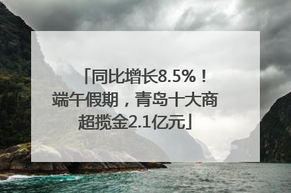 同比增长8.5%！端午假期，青岛十大商超揽金2.1亿元