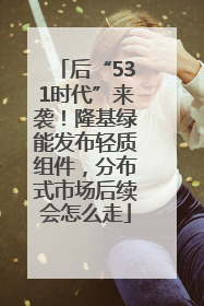 后“531时代”来袭！隆基绿能发布轻质组件，分布式市场后续会怎么走
