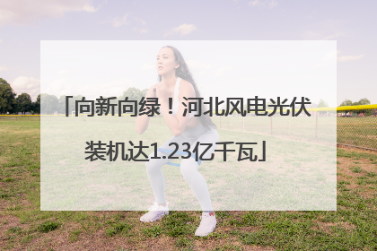 向新向绿！河北风电光伏装机达1.23亿千瓦