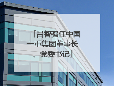 吕智强任中国一重集团董事长、党委书记
