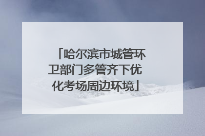 哈尔滨市城管环卫部门多管齐下优化考场周边环境