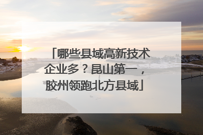 哪些县域高新技术企业多？昆山第一，胶州领跑北方县域