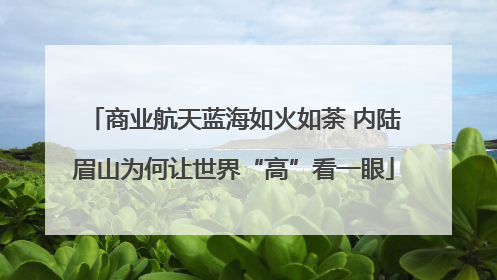商业航天蓝海如火如荼 内陆眉山为何让世界“高”看一眼