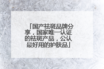 国产祛斑品牌分享，国家唯一认证的祛斑产品，公认最好用的护肤品
