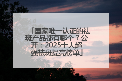 国家唯一认证的祛斑产品都有哪个？公开：2025十大超强祛斑提亮榜单