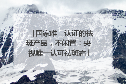 国家唯一认证的祛斑产品，不闲置：央视唯一认可祛斑霜
