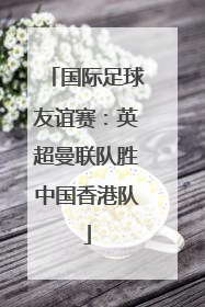 国际足球友谊赛：英超曼联队胜中国香港队