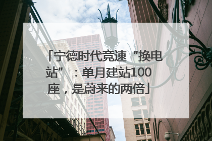 宁德时代竞速“换电站”：单月建站100座，是蔚来的两倍