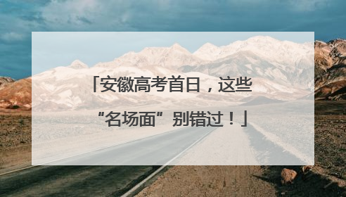安徽高考首日，这些“名场面”别错过！