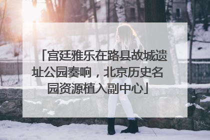 宫廷雅乐在路县故城遗址公园奏响，北京历史名园资源植入副中心