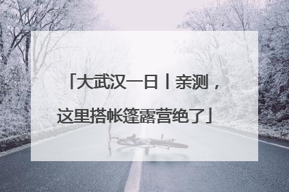大武汉一日丨亲测，这里搭帐篷露营绝了