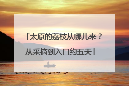 太原的荔枝从哪儿来？从采摘到入口约五天
