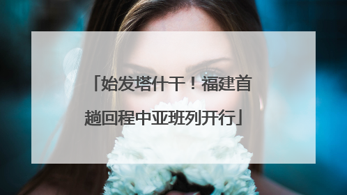 始发塔什干！福建首趟回程中亚班列开行