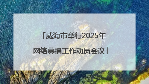 威海市举行2025年网络募捐工作动员会议