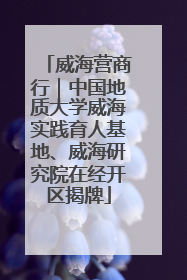 威海营商行｜中国地质大学威海实践育人基地、威海研究院在经开区揭牌