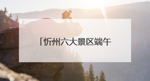 忻州六大景区端午假期接待游客33.68万人次！