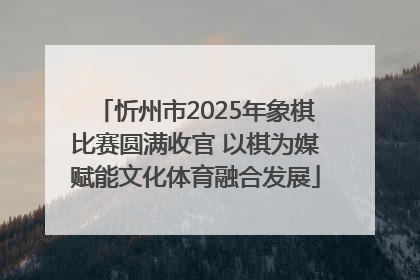 忻州市2025年象棋比赛圆满收官 以棋为媒赋能文化体育融合发展