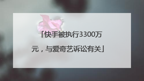 快手被执行3300万元，与爱奇艺诉讼有关