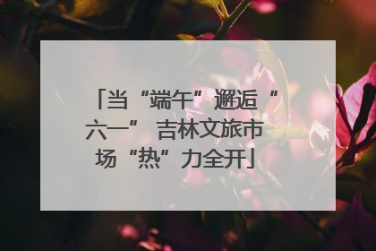 当“端午”邂逅“六一” 吉林文旅市场“热”力全开
